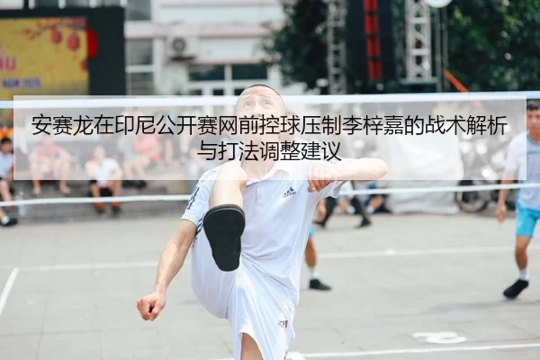 安赛龙在印尼公开赛网前控球压制李梓嘉的战术解析与打法调整建议