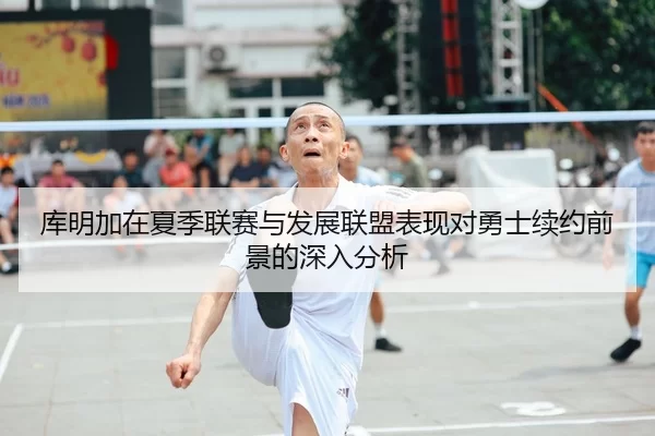 库明加在夏季联赛与发展联盟表现对勇士续约前景的深入分析