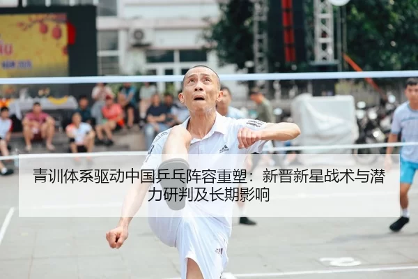 青训体系驱动中国乒乓阵容重塑：新晋新星战术与潜力研判及长期影响