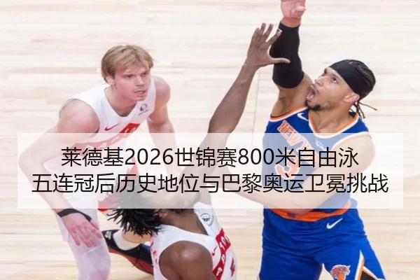 莱德基2026世锦赛800米自由泳五连冠后历史地位与巴黎奥运卫冕挑战