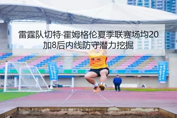 雷霆队切特·霍姆格伦夏季联赛场均20加8后内线防守潜力挖掘
